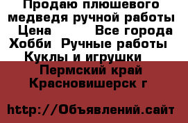 Продаю плюшевого медведя ручной работы › Цена ­ 650 - Все города Хобби. Ручные работы » Куклы и игрушки   . Пермский край,Красновишерск г.